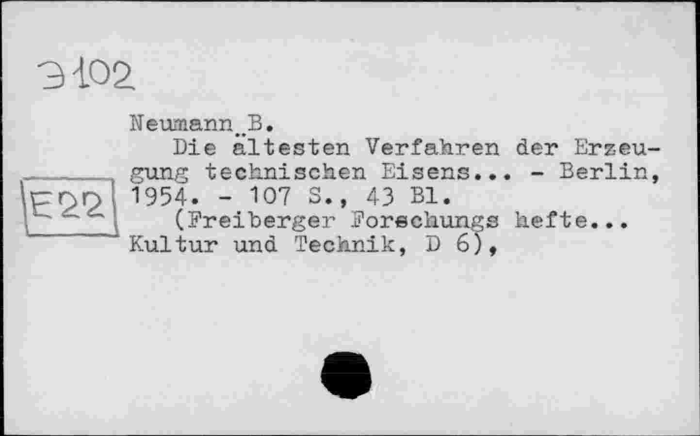 ﻿9 <02
Е22
Neumann^B.
Die ältesten Verfahren der Erzeugung technischen Eisens... - Berlin, 1954. - 107 S., 43 Bl.
(Breiberger Borechungs hefte... Kultur und Technik, D 6),